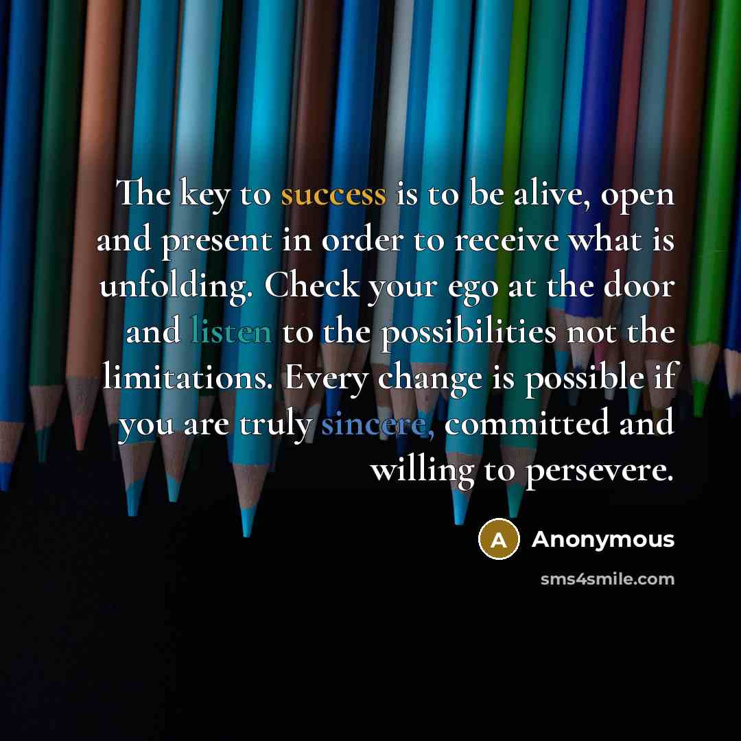 “The key to success is to be alive, open and present in order to receive what is unfolding. Check your ego at the door and listen to the possibilities not the limitations. Every change is possible if you are truly sincere, committed and willing to persevere.” quote by Anonymous