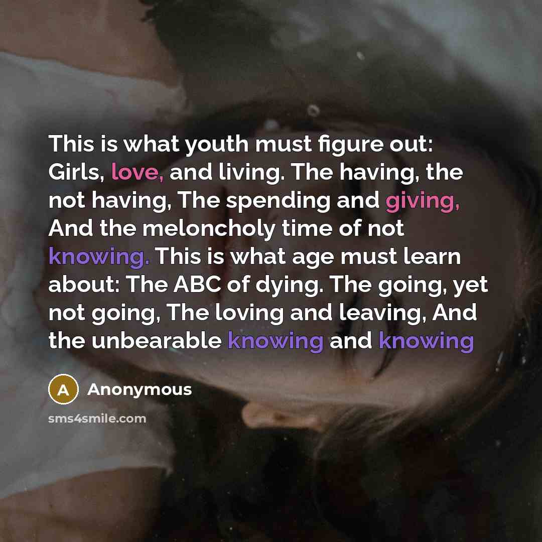 “This is what youth must figure out: Girls, love, and living. The having, the not having, The spending and giving, And the meloncholy time of not knowing. This is what age must learn about: The ABC of dying. The going, yet not going, The loving and leaving, And the unbearable knowing and knowing” quote by Anonymous