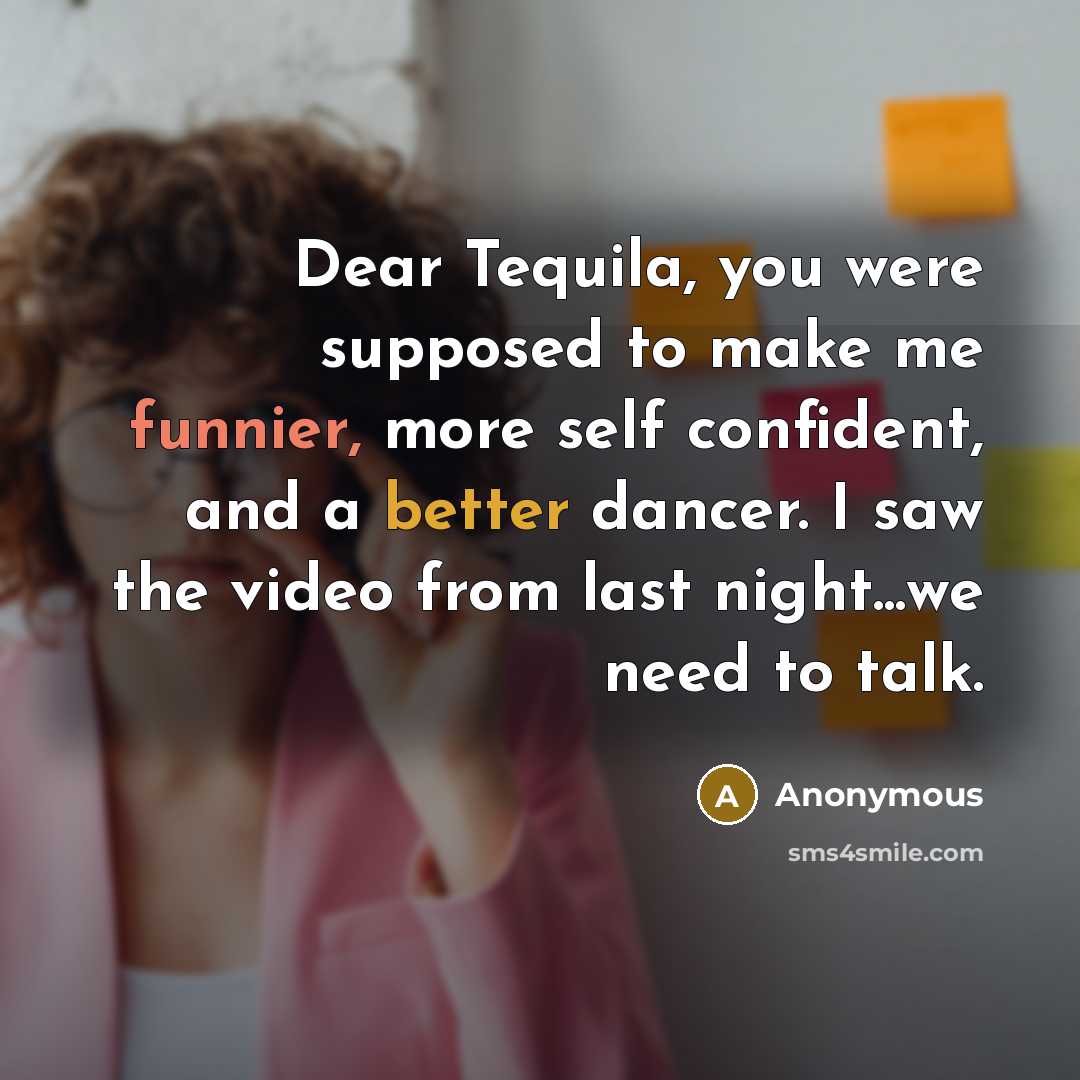 “Dear Tequila, you were supposed to make me funnier, more self confident, and a better dancer. I saw the video from last night...we need to talk.” quote by Anonymous