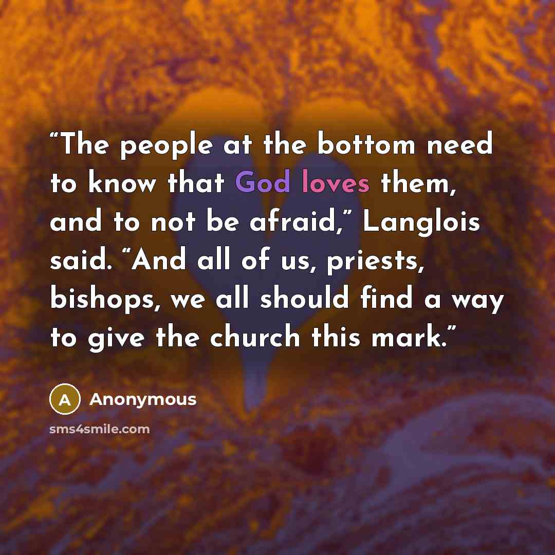 “The people at the bottom need to know that God loves them, and to not be afraid,” Langlois said. “And all of us, priests, bishops, we all should find a way to give the church this mark.” quote by Anonymous
