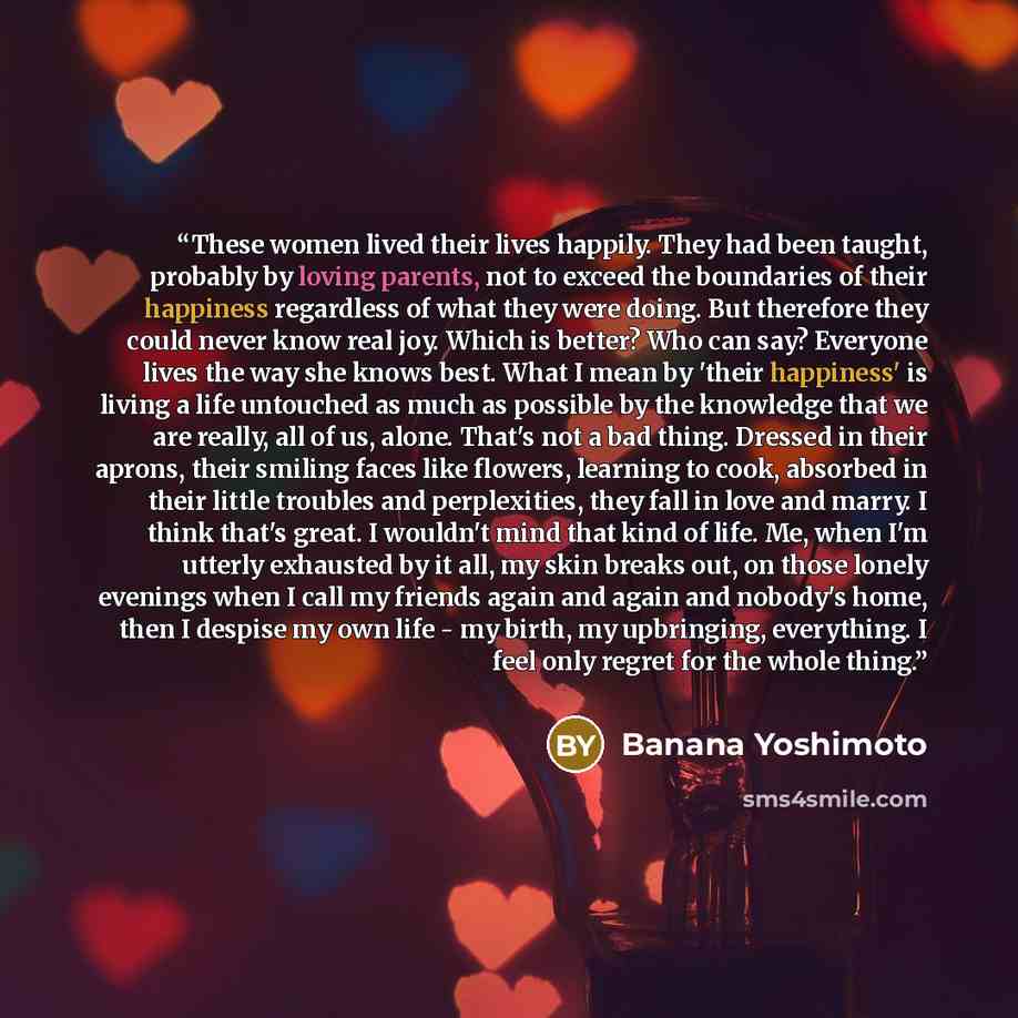 “These women lived their lives happily. They had been taught, probably by loving parents, not to exceed the boundaries of their happiness regardless of what they were doing. But therefore they could never know real joy. Which is better? Who can say? Everyone lives the way she knows best. What I…” quote by Banana Yoshimoto
