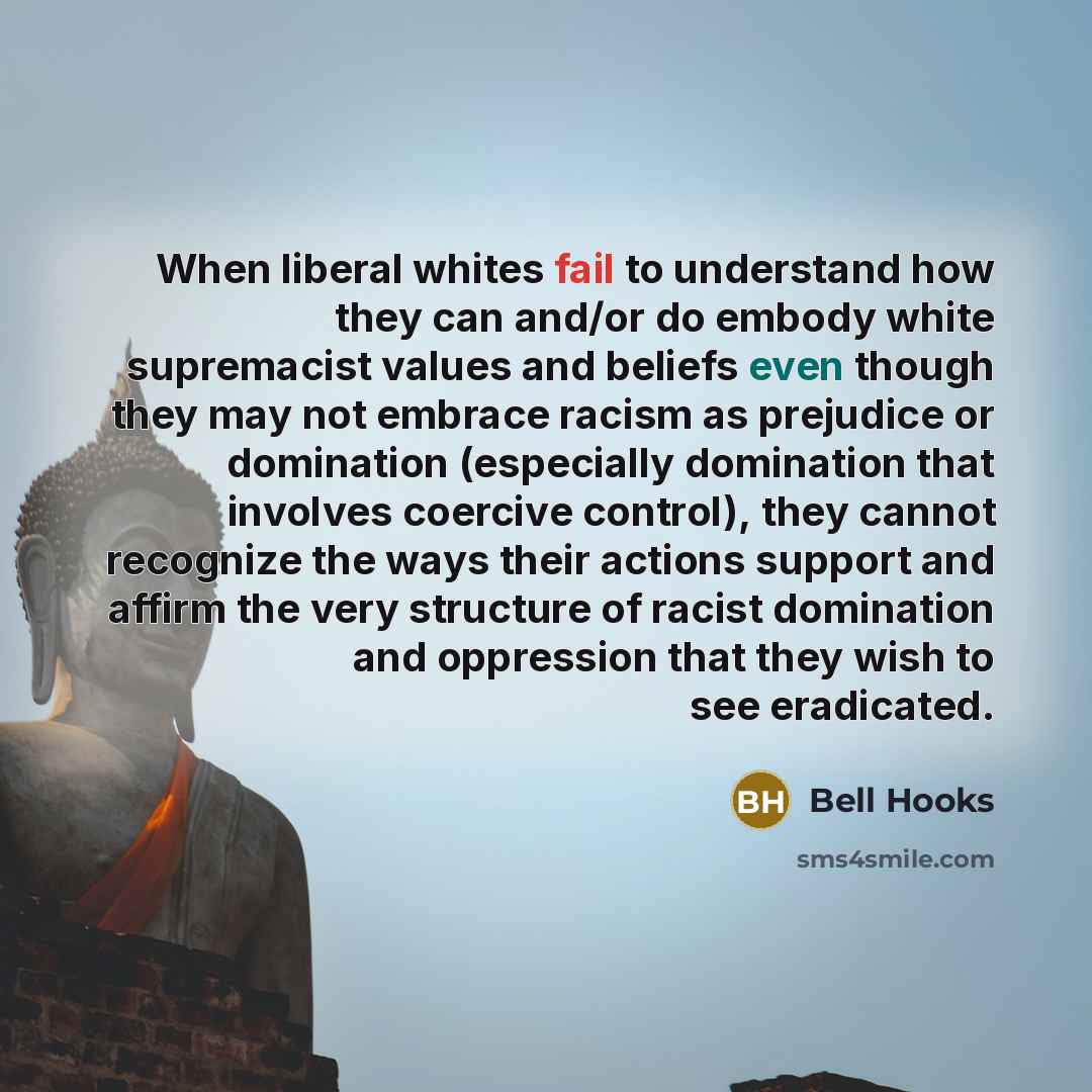 “When liberal whites fail to understand how they can and/or do embody white supremacist values and beliefs even though they may not embrace racism as prejudice or domination (especially domination that involves coercive control), they cannot recognize the ways their actions support and affirm the…” quote by Bell Hooks