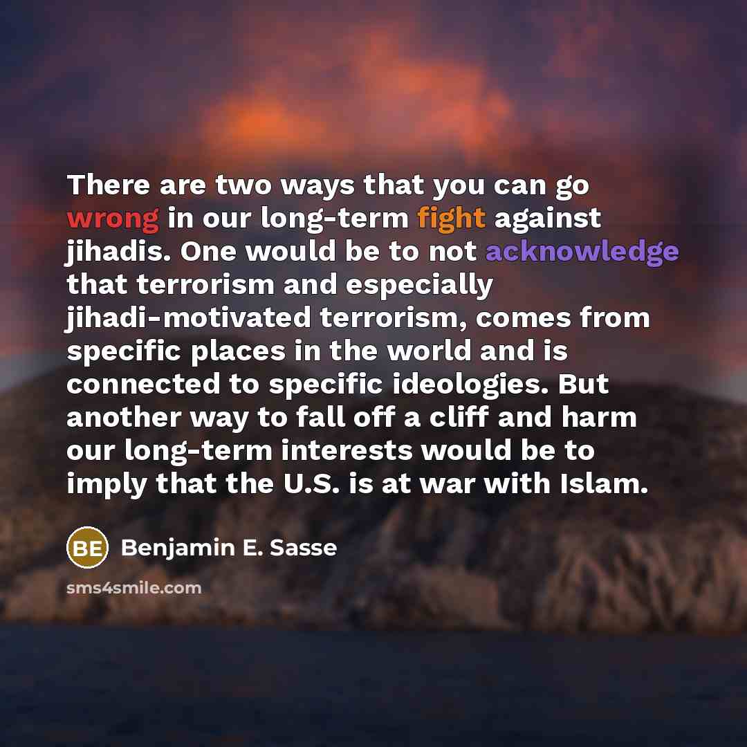 “There are two ways that you can go wrong in our long-term fight against jihadis. One would be to not acknowledge that terrorism and especially jihadi-motivated terrorism, comes from specific places in the world and is connected to specific ideologies. But another way to fall off a cliff and harm…” quote by Benjamin E. Sasse
