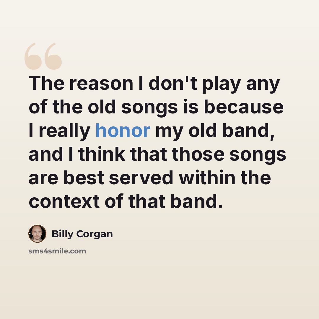 “The reason I don't play any of the old songs is because I really honor my old band, and I think that those songs are best served within the context of that band.” quote by Billy Corgan
