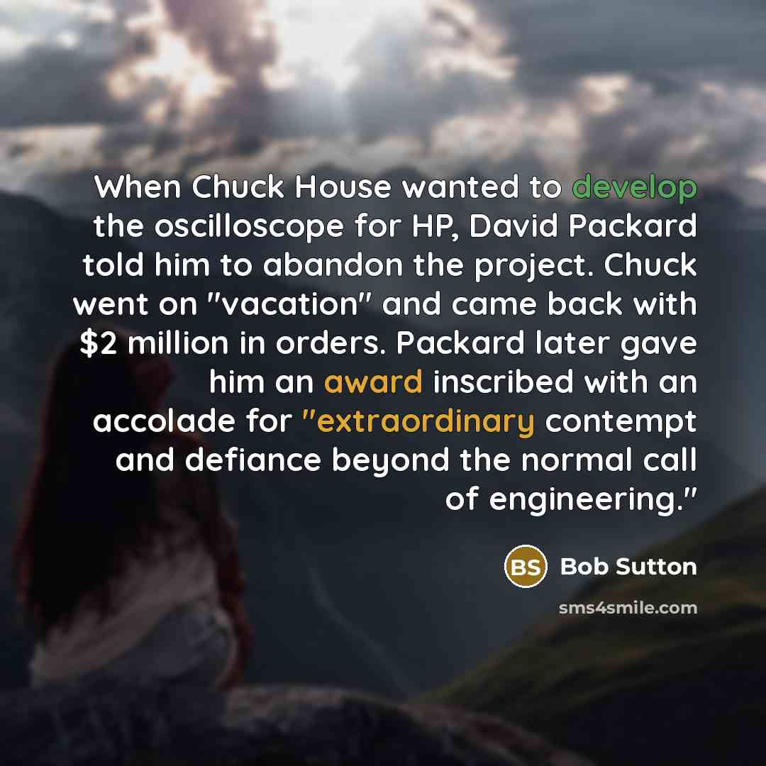 “When Chuck House wanted to develop the oscilloscope for HP, David Packard told him to abandon the project. Chuck went on "vacation" and came back with $2 million in orders. Packard later gave him an award inscribed with an accolade for "extraordinary contempt and defiance beyond the normal call of…” quote by Bob Sutton