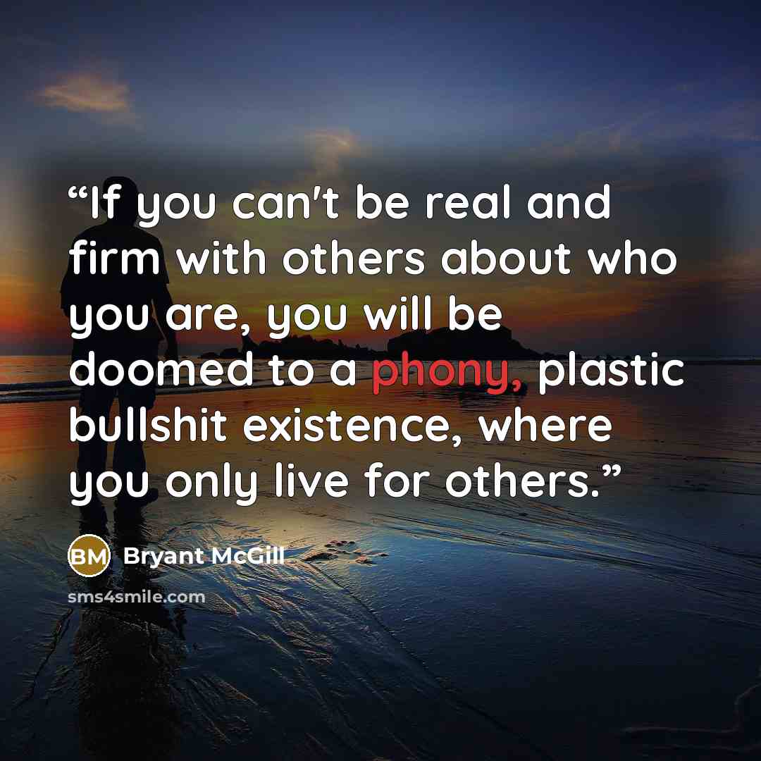 “If you can't be real and firm with others about who you are, you will be doomed to a phony, plastic bullshit existence, where you only live for others.” quote by Bryant McGill