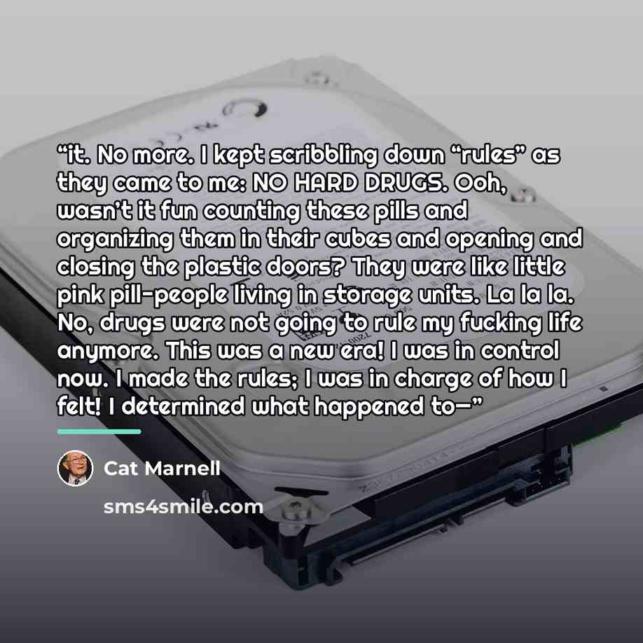 “it. No more. I kept scribbling down “rules” as they came to me: NO HARD DRUGS. Ooh, wasn’t it fun counting these pills and organizing them in their cubes and opening and closing the plastic doors? They were like little pink pill-people living in storage units. La la la. No, drugs were not going to…” quote by Cat Marnell