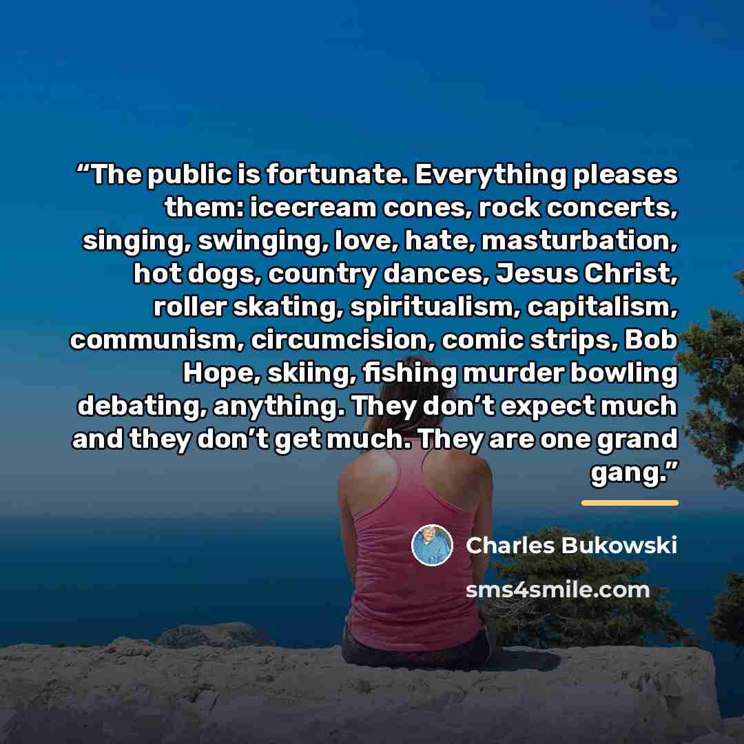 “The public is fortunate. Everything pleases them: icecream cones, rock concerts, singing, swinging, love, hate, masturbation, hot dogs, country dances, Jesus Christ, roller skating, spiritualism, capitalism, communism, circumcision, comic strips, Bob Hope, skiing, fishing murder bowling debating…” quote by Charles Bukowski