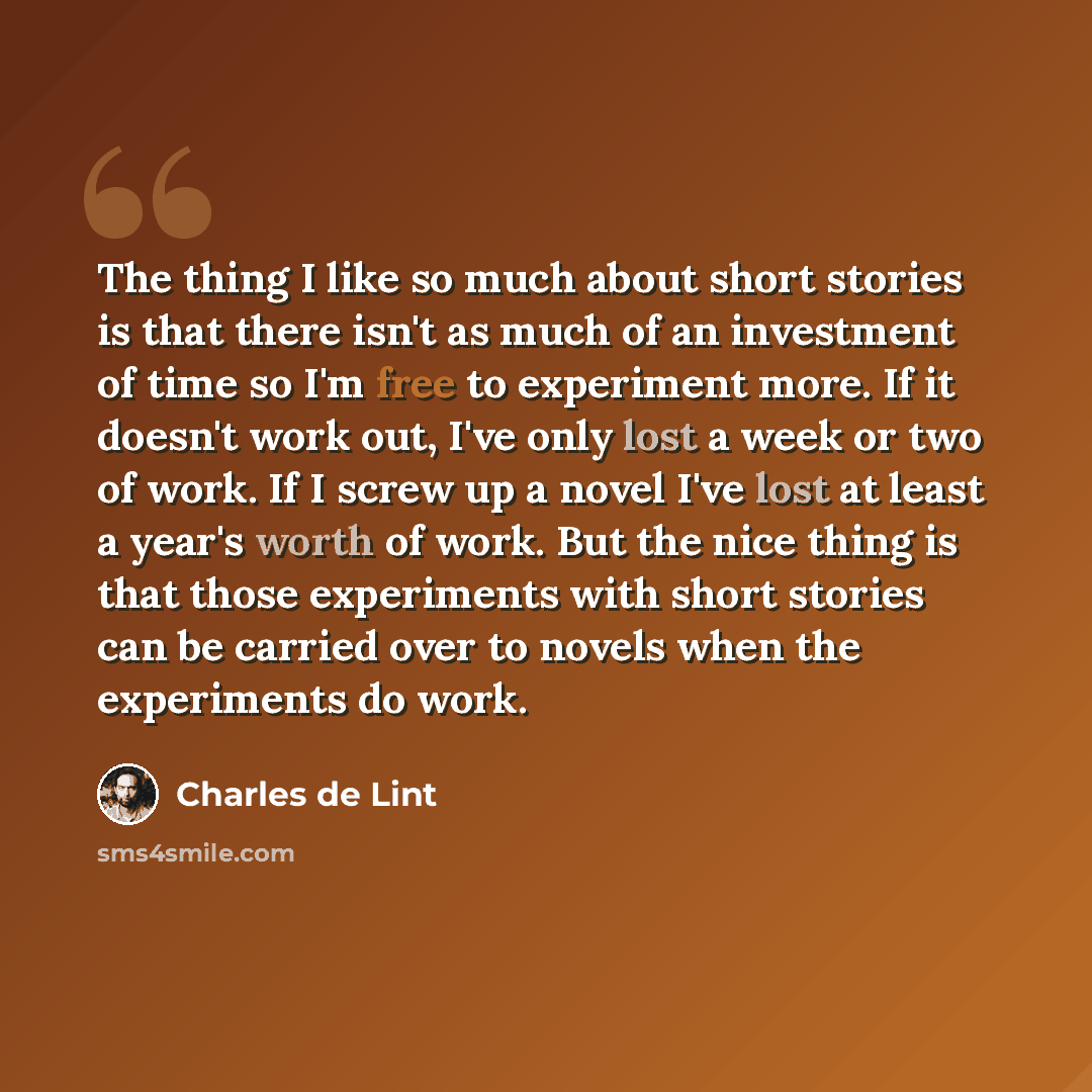 “The thing I like so much about short stories is that there isn't as much of an investment of time so I'm free to experiment more. If it doesn't work out, I've only lost a week or two of work. If I screw up a novel I've lost at least a year's worth of work. But the nice thing is that those…” quote by Charles de Lint