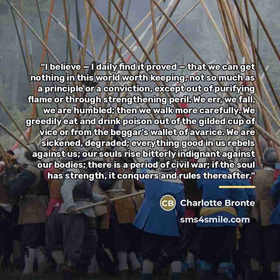 “I believe — I daily find it proved — that we can get nothing in this world worth keeping, not so much as a principle or a conviction, except out of purifying flame or through strengthening peril. We err, we fall, we are humbled; then we walk more carefully. We greedily eat and drink poison out of…” quote by Charlotte Brontë