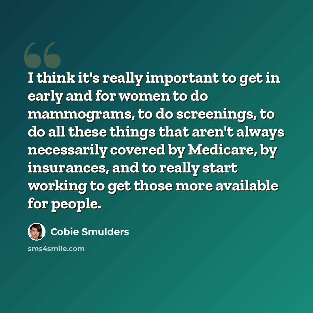 “I think it's really important to get in early and for women to do mammograms, to do screenings, to do all these things that aren't always necessarily covered by Medicare, by insurances, and to really start working to get those more available for people.” quote by Cobie Smulders