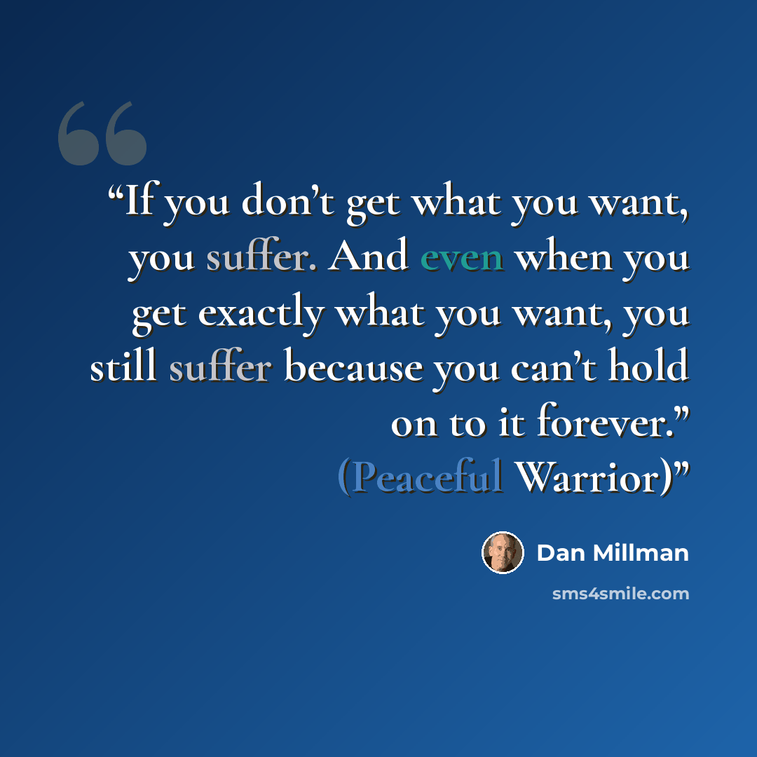 “If you don’t get what you want, you suffer. And even when you get exactly what you want, you still suffer because you can’t hold on to it forever.” (Peaceful Warrior)” quote by Dan Millman