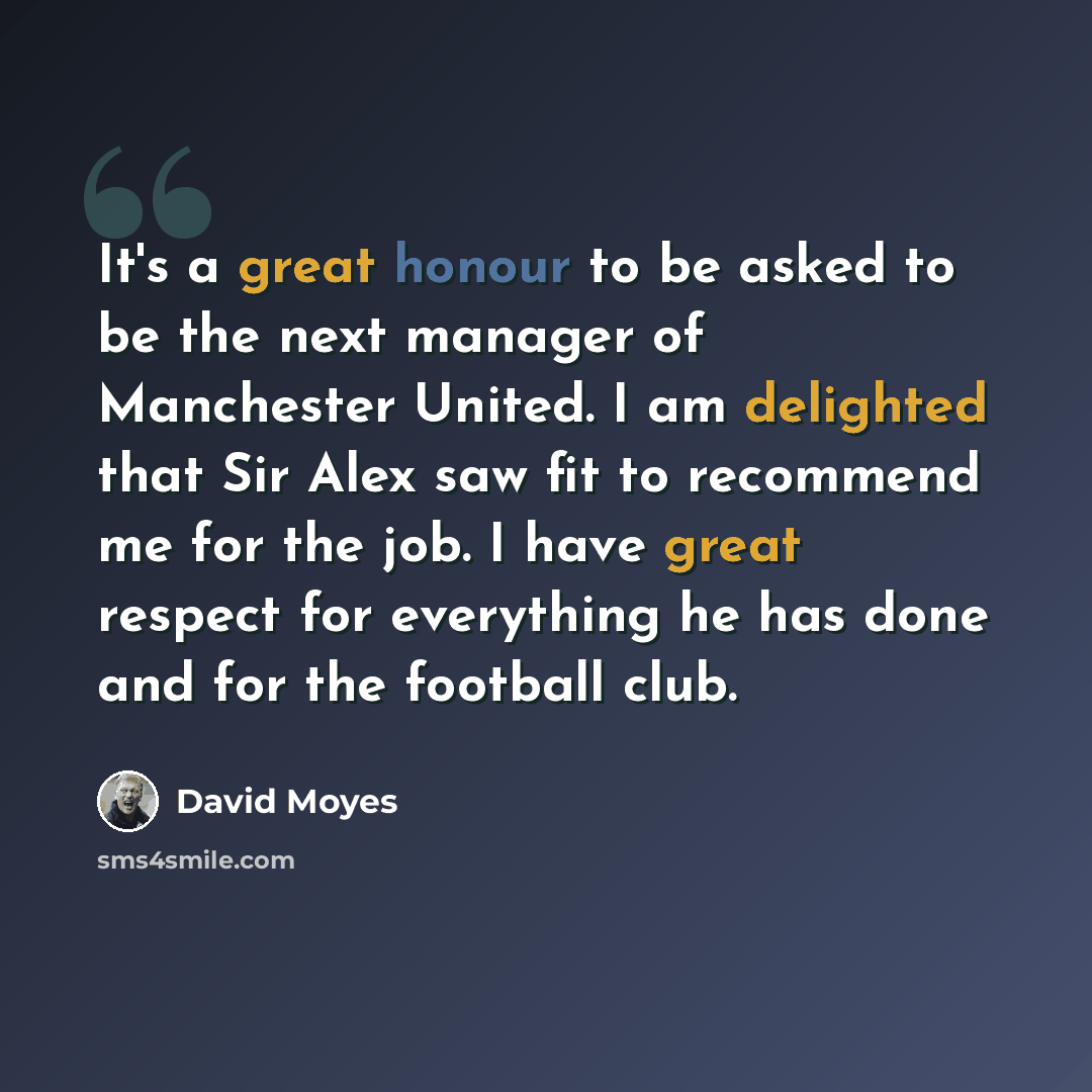 “It's a great honour to be asked to be the next manager of Manchester United. I am delighted that Sir Alex saw fit to recommend me for the job. I have great respect for everything he has done and for the football club.” quote by David Moyes