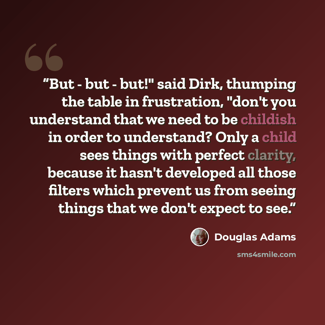 “But - but - but!" said Dirk, thumping the table in frustration, "don't you understand that we need to be childish in order to understand? Only a child sees things with perfect clarity, because it hasn't developed all those filters which prevent us from seeing things that we don't expect to see.” quote by Douglas Adams