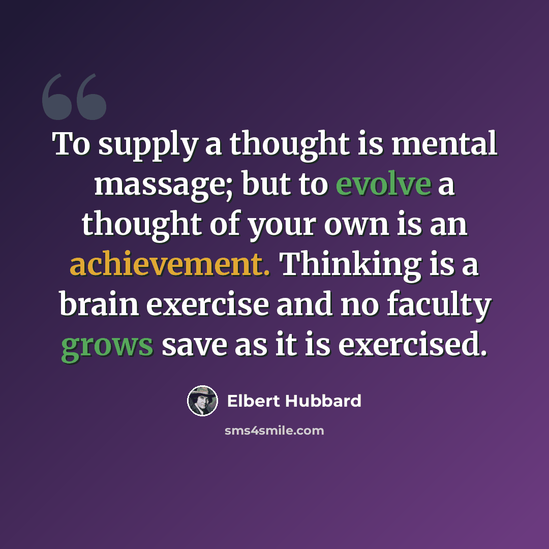 “To supply a thought is mental massage; but to evolve a thought of your own is an achievement. Thinking is a brain exercise and no faculty grows save as it is exercised.” quote by Elbert Hubbard