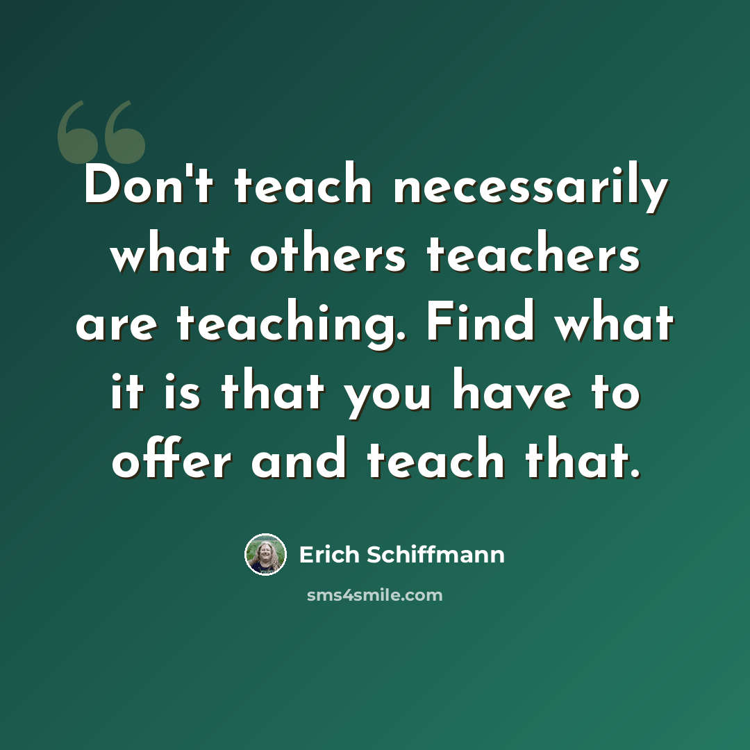“Don't teach necessarily what others teachers are teaching. Find what it is that you have to offer and teach that.” quote by Erich Schiffmann