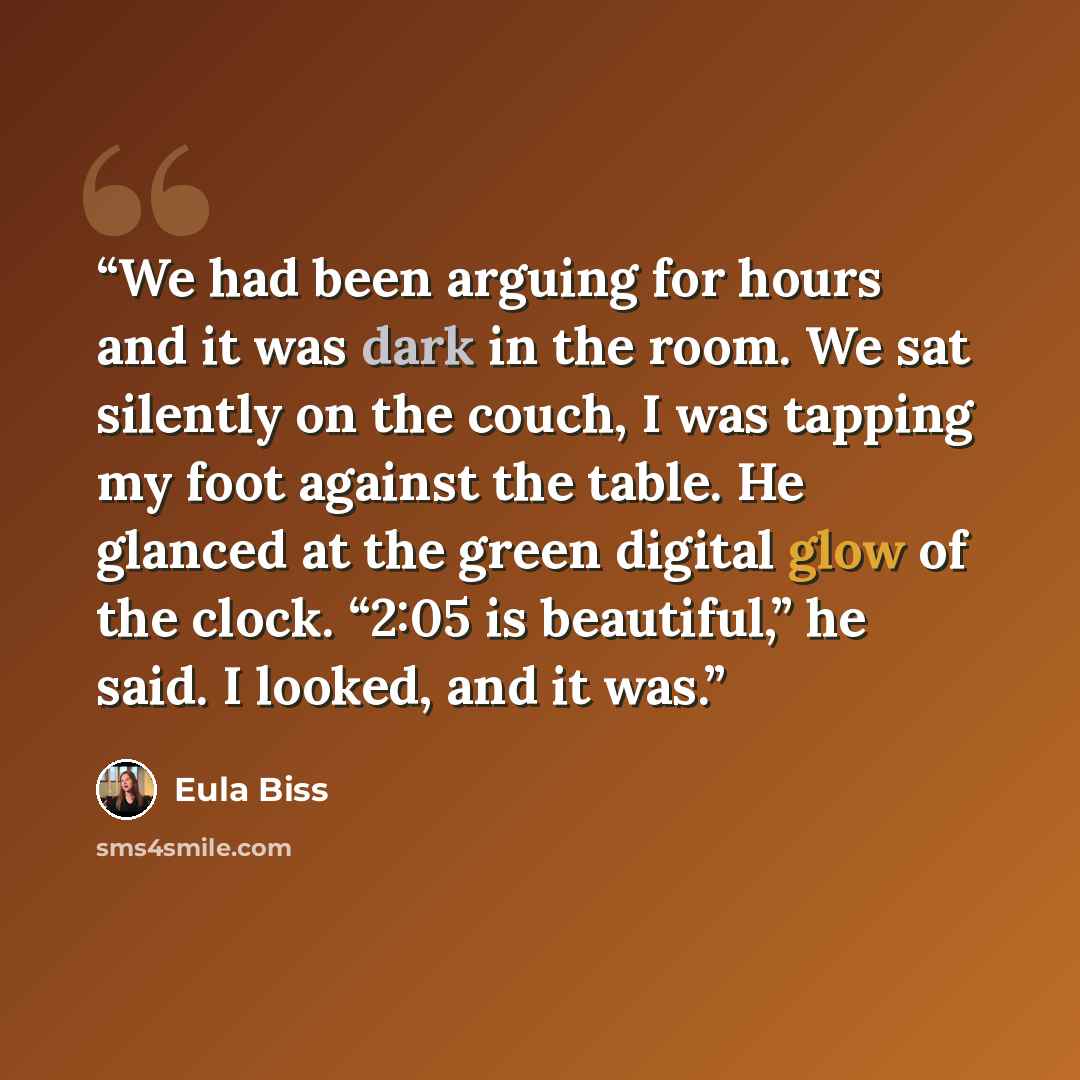 “We had been arguing for hours and it was dark in the room. We sat silently on the couch, I was tapping my foot against the table. He glanced at the green digital glow of the clock. “2:05 is beautiful,” he said. I looked, and it was.” quote by Eula Biss
