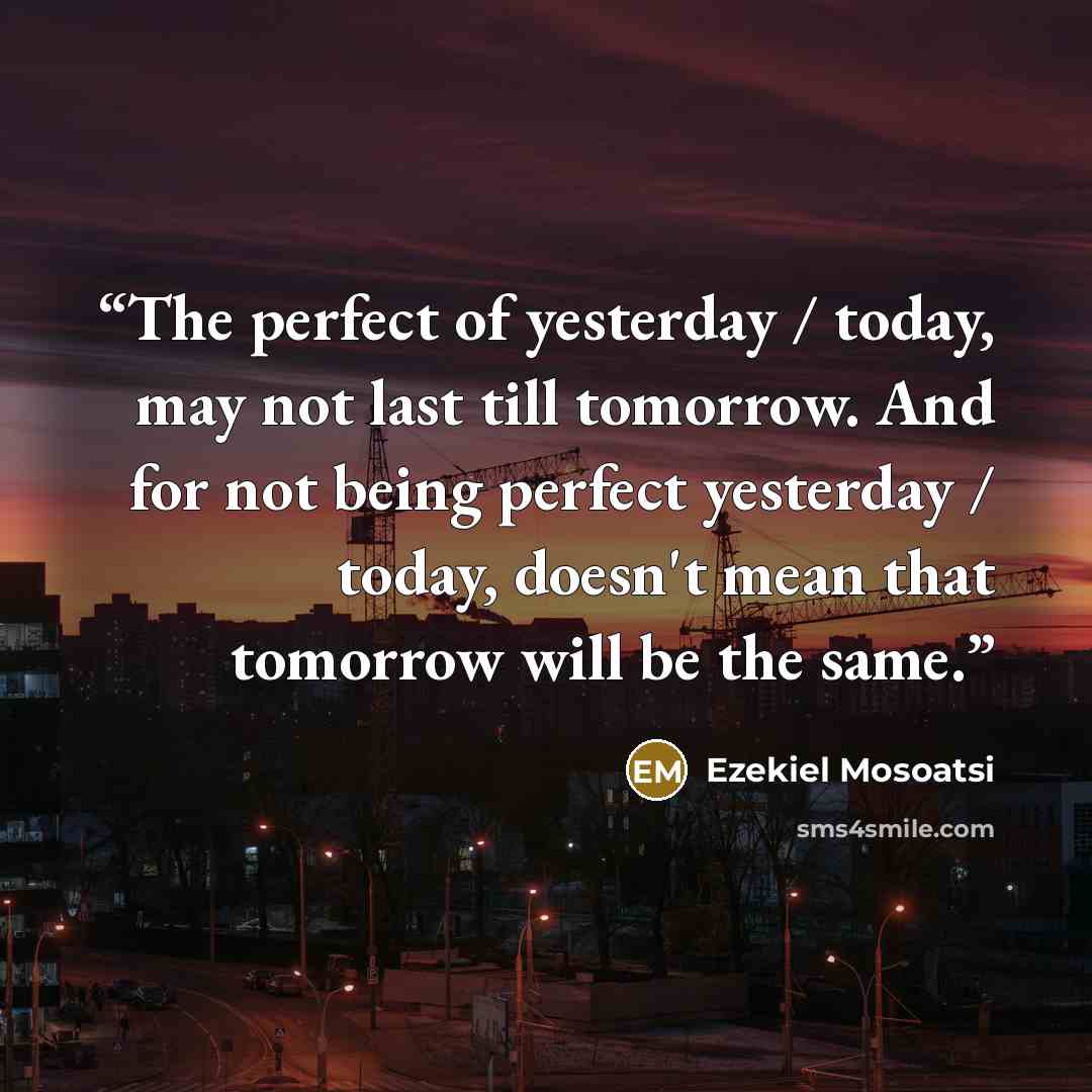 “The perfect of yesterday / today, may not last till tomorrow. And for not being perfect yesterday / today, doesn't mean that tomorrow will be the same.” quote by Ezekiel Mosoatsi