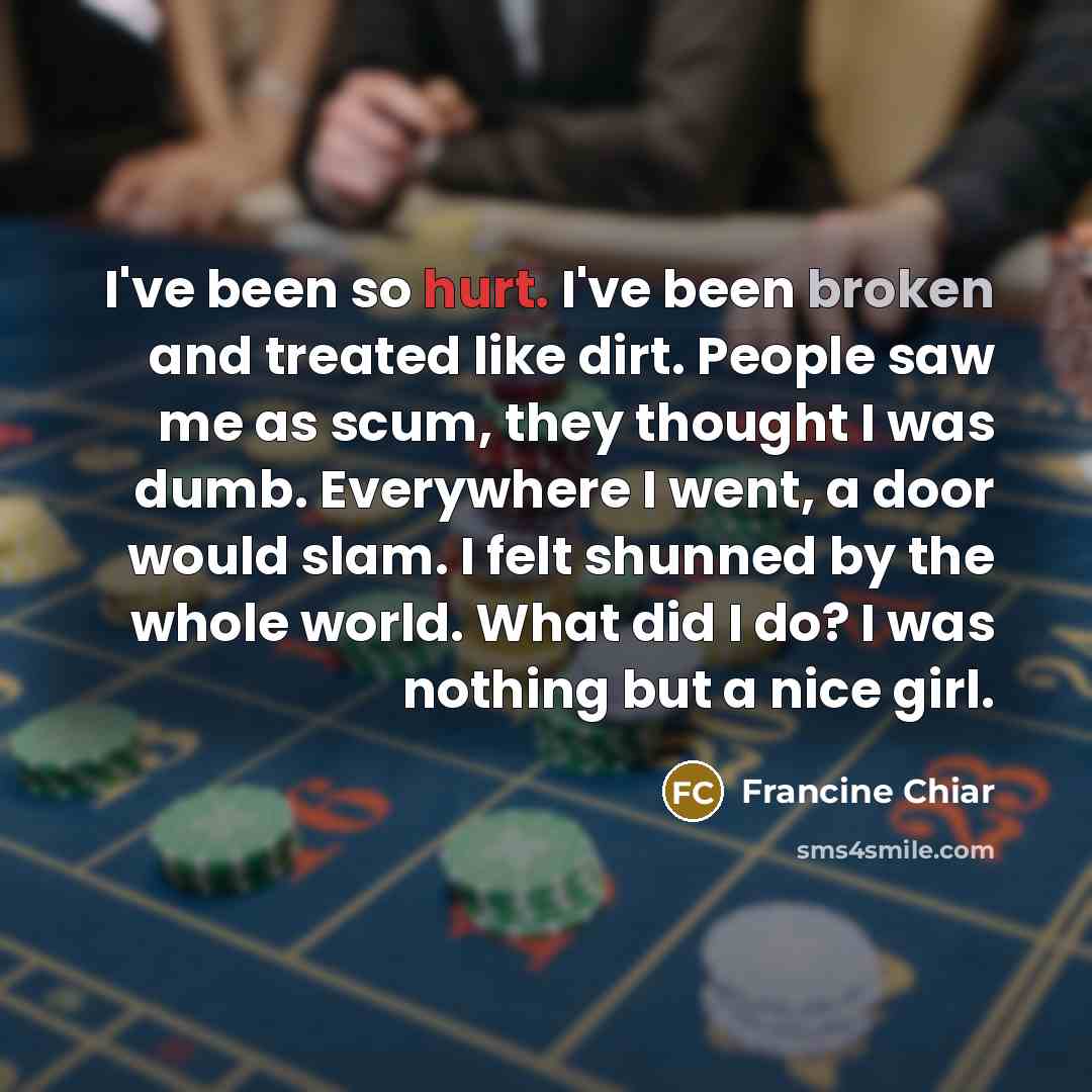 “I've been so hurt. I've been broken and treated like dirt. People saw me as scum, they thought I was dumb. Everywhere I went, a door would slam. I felt shunned by the whole world. What did I do? I was nothing but a nice girl.” quote by Francine Chiar