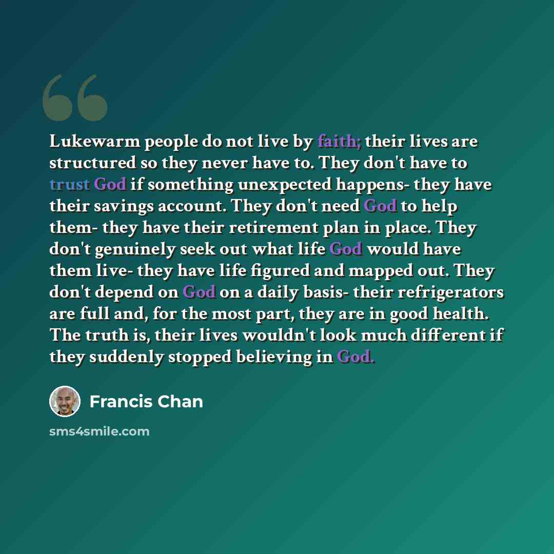 “Lukewarm people do not live by faith; their lives are structured so they never have to. They don't have to trust God if something unexpected happens- they have their savings account. They don't need God to help them- they have their retirement plan in place. They don't genuinely seek out what life…” quote by Francis Chan
