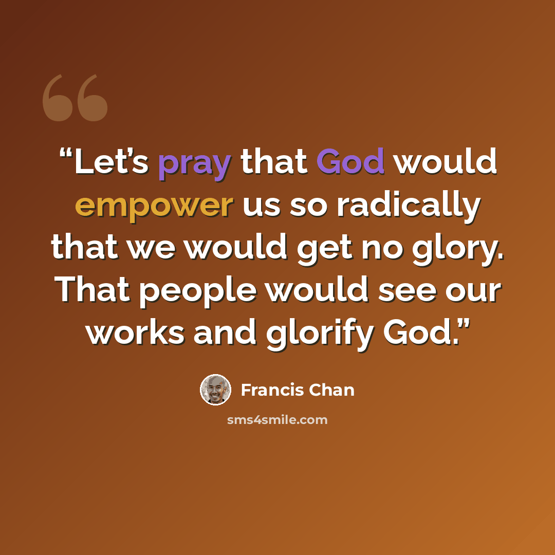 “Let’s pray that God would empower us so radically that we would get no glory. That people would see our works and glorify God.” quote by Francis Chan