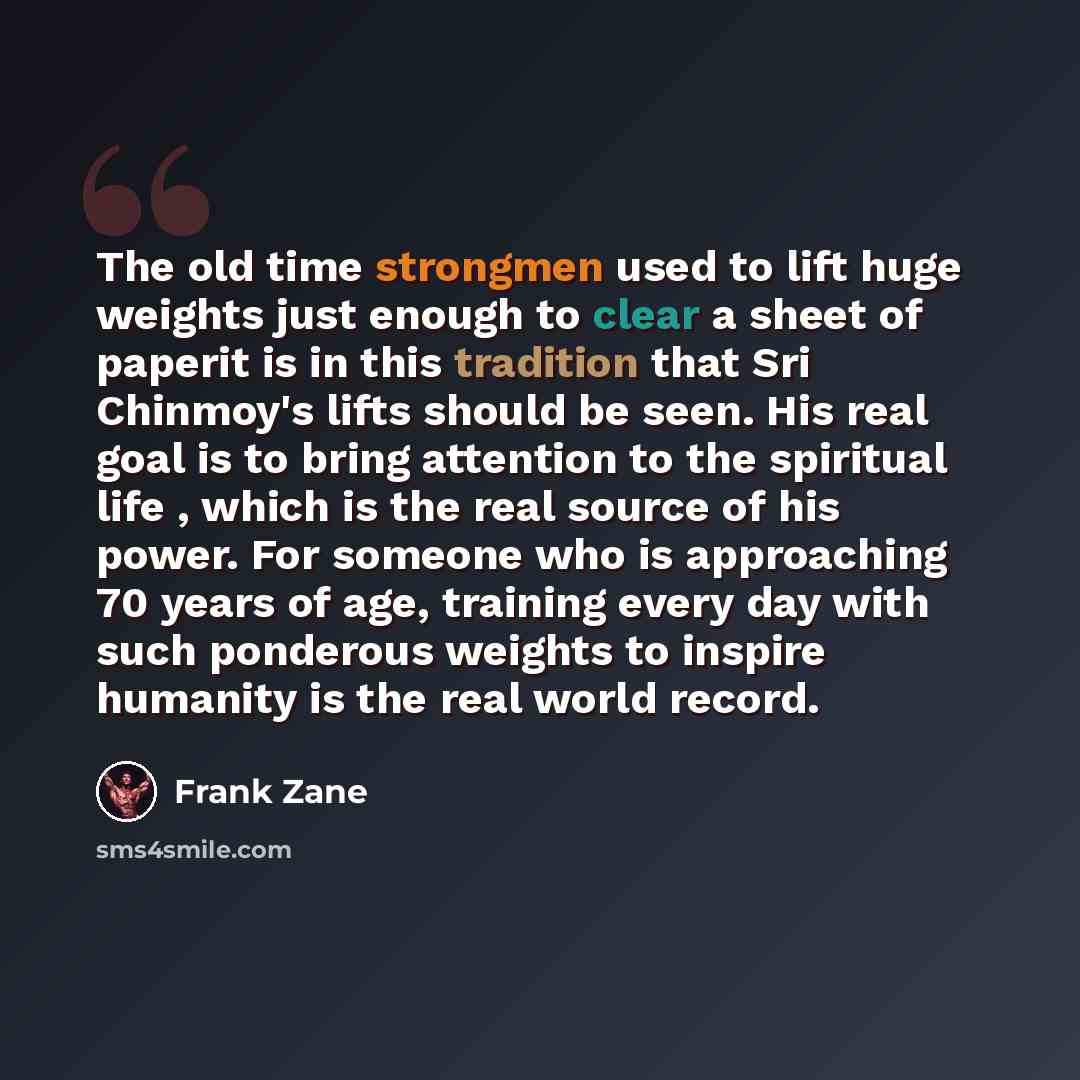 “The old time strongmen used to lift huge weights just enough to clear a sheet of paperit is in this tradition that Sri Chinmoy's lifts should be seen. His real goal is to bring attention to the spiritual life , which is the real source of his power. For someone who is approaching 70 years of age…” quote by Frank Zane