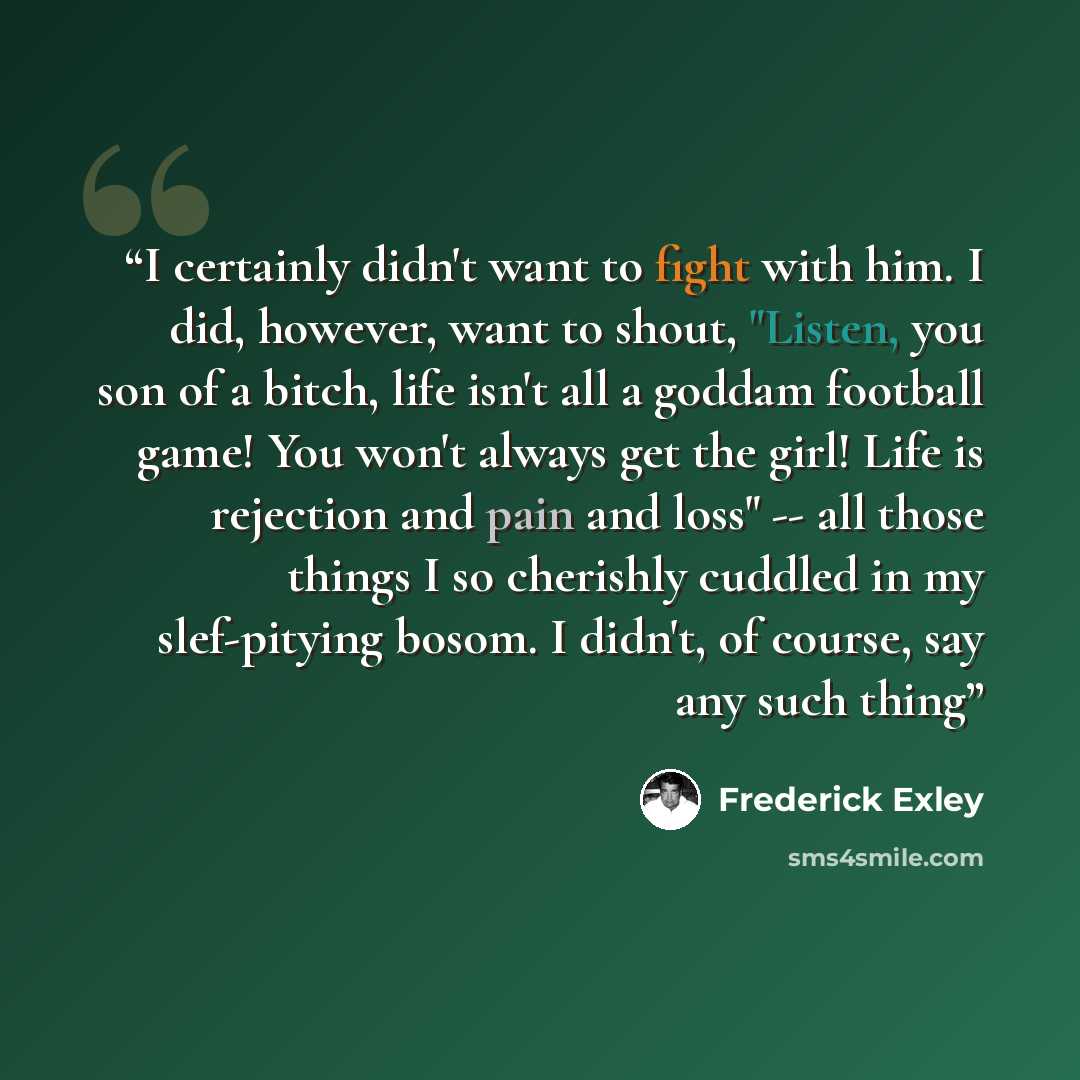 “I certainly didn't want to fight with him. I did, however, want to shout, "Listen, you son of a bitch, life isn't all a goddam football game! You won't always get the girl! Life is rejection and pain and loss" -- all those things I so cherishly cuddled in my slef-pitying bosom. I didn't, of…” quote by Frederick Exley