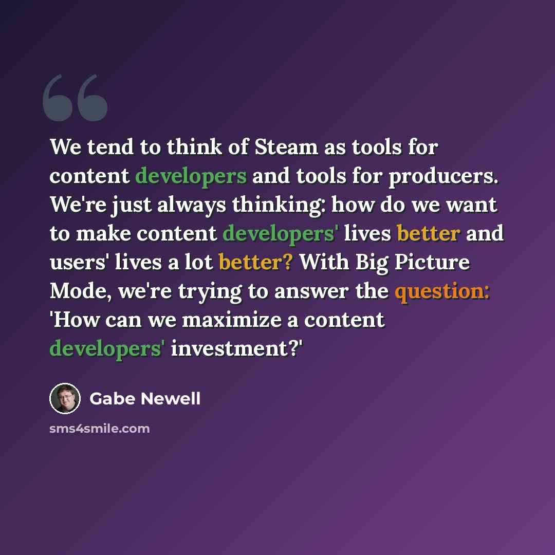 “We tend to think of Steam as tools for content developers and tools for producers. We're just always thinking: how do we want to make content developers' lives better and users' lives a lot better? With Big Picture Mode, we're trying to answer the question: 'How can we maximize a content…” quote by Gabe Newell