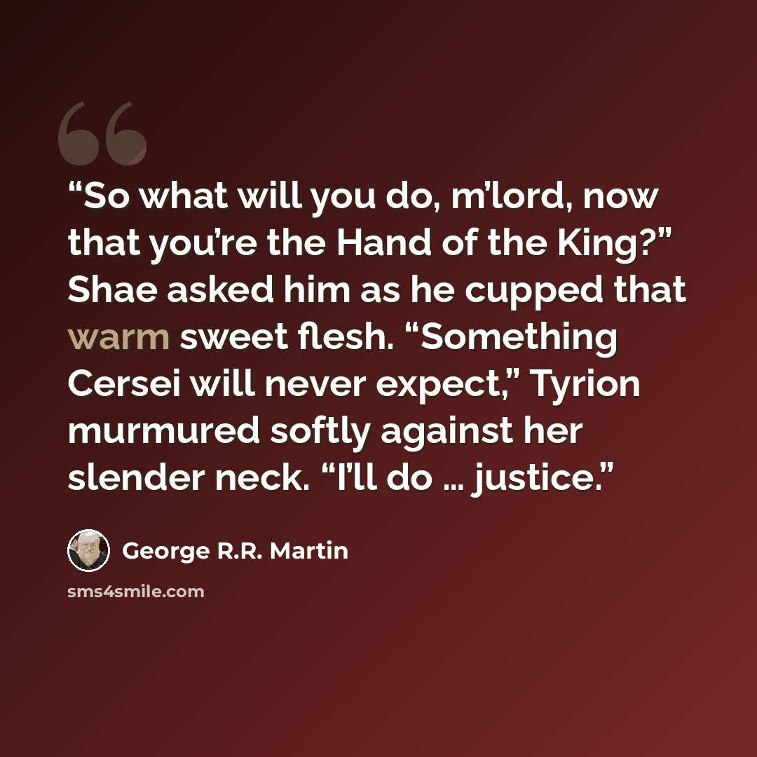 “So what will you do, m’lord, now that you’re the Hand of the King?” Shae asked him as he cupped that warm sweet flesh. “Something Cersei will never expect,” Tyrion murmured softly against her slender neck. “I’ll do … justice.” quote by George R.R. Martin
