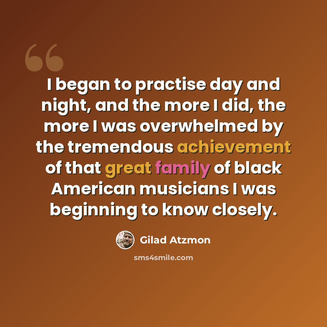 “I began to practise day and night, and the more I did, the more I was overwhelmed by the tremendous achievement of that great family of black American musicians I was beginning to know closely.” quote by Gilad Atzmon