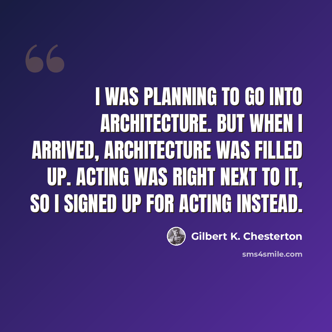 “I was planning to go into architecture. But when I arrived, architecture was filled up. Acting was right next to it, so I signed up for acting instead.” quote by Gilbert K. Chesterton