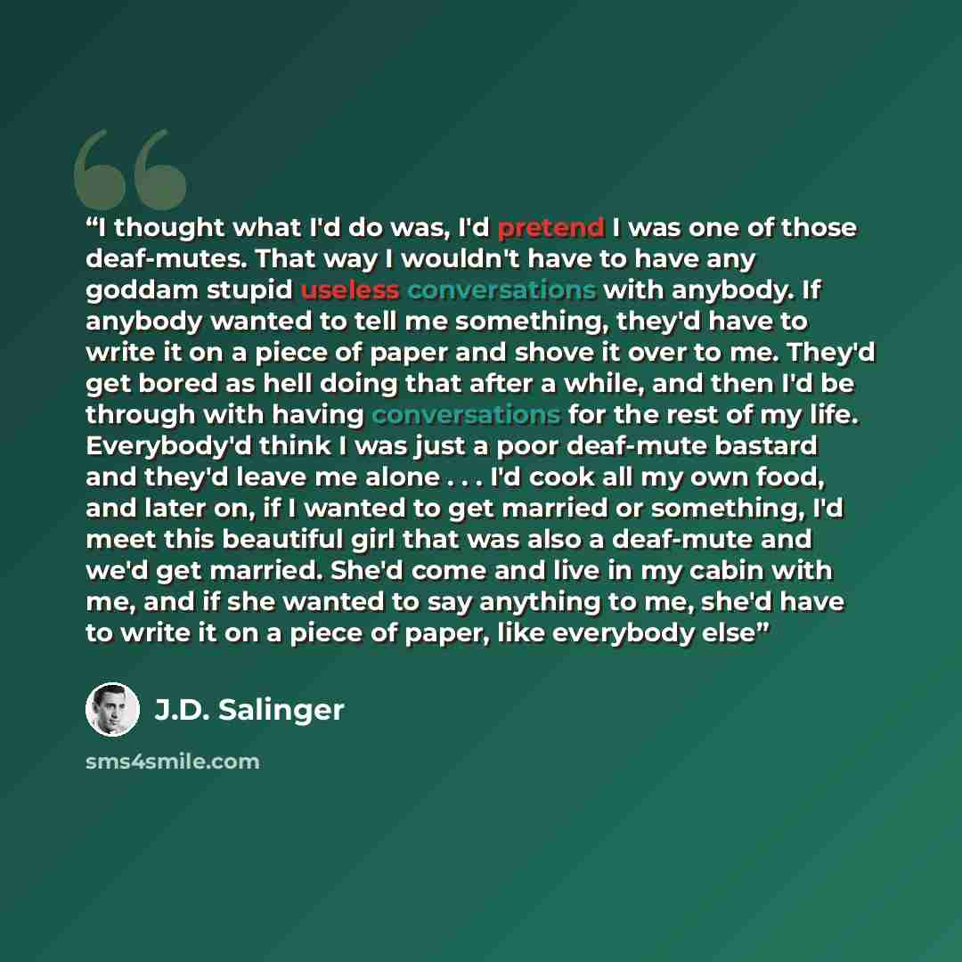 “I thought what I'd do was, I'd pretend I was one of those deaf-mutes. That way I wouldn't have to have any goddam stupid useless conversations with anybody. If anybody wanted to tell me something, they'd have to write it on a piece of paper and shove it over to me. They'd get bored as hell doing…” quote by J.D. Salinger