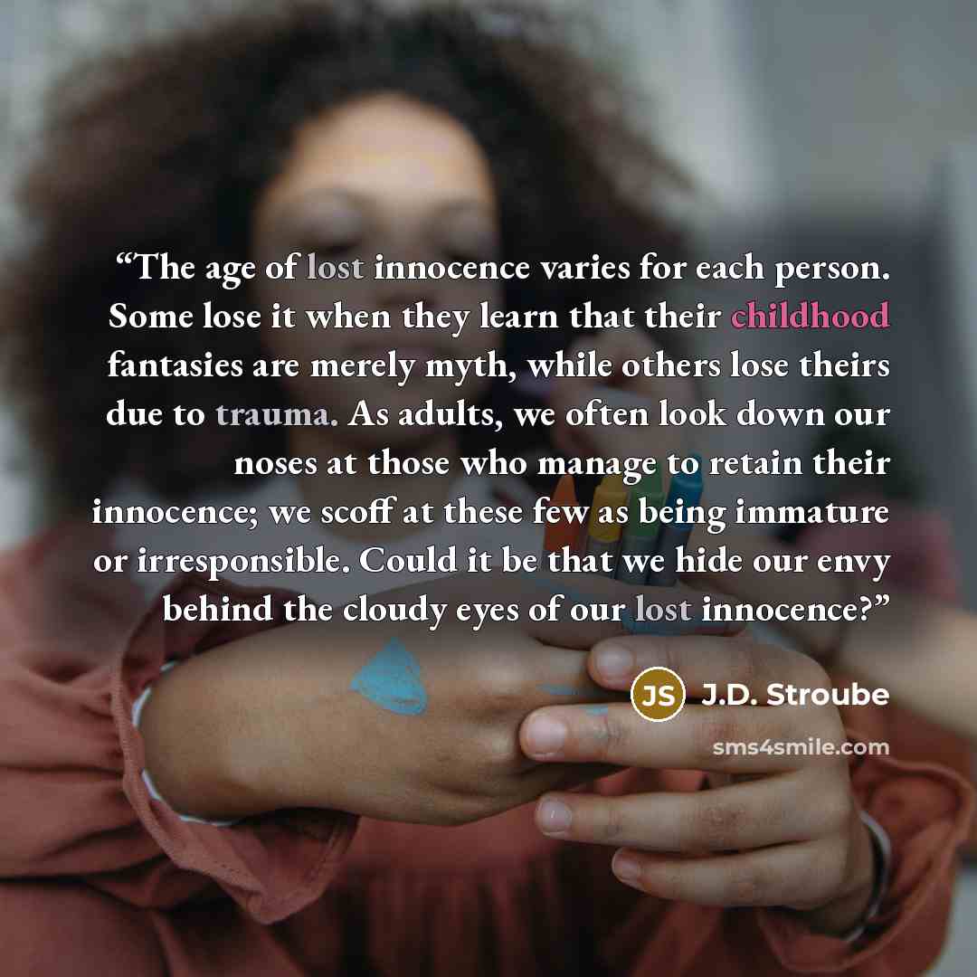 “The age of lost innocence varies for each person. Some lose it when they learn that their childhood fantasies are merely myth, while others lose theirs due to trauma. As adults, we often look down our noses at those who manage to retain their innocence; we scoff at these few as being immature or…” quote by J.D. Stroube