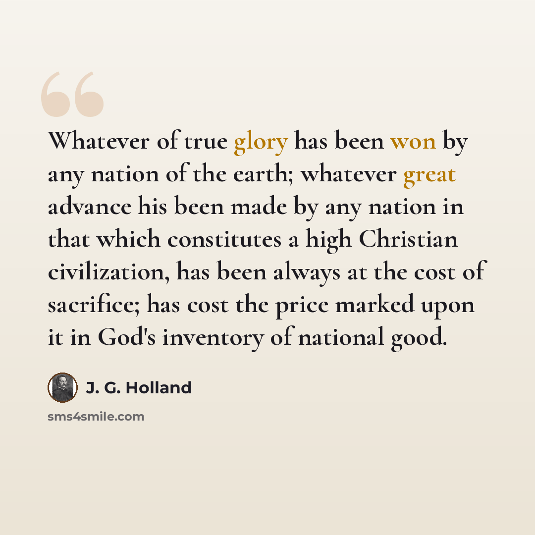 “Whatever of true glory has been won by any nation of the earth; whatever great advance his been made by any nation in that which constitutes a high Christian civilization, has been always at the cost of sacrifice; has cost the price marked upon it in God's inventory of national good.” quote by J. G. Holland