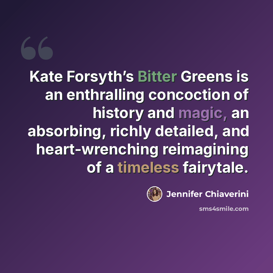 “Kate Forsyth’s Bitter Greens is an enthralling concoction of history and magic, an absorbing, richly detailed, and heart-wrenching reimagining of a timeless fairytale.” quote by Jennifer Chiaverini