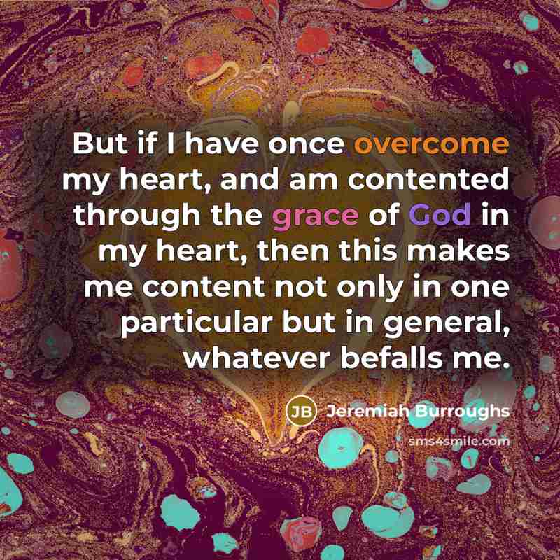 “But if I have once overcome my heart, and am contented through the grace of God in my heart, then this makes me content not only in one particular but in general, whatever befalls me.” quote by Jeremiah Burroughs