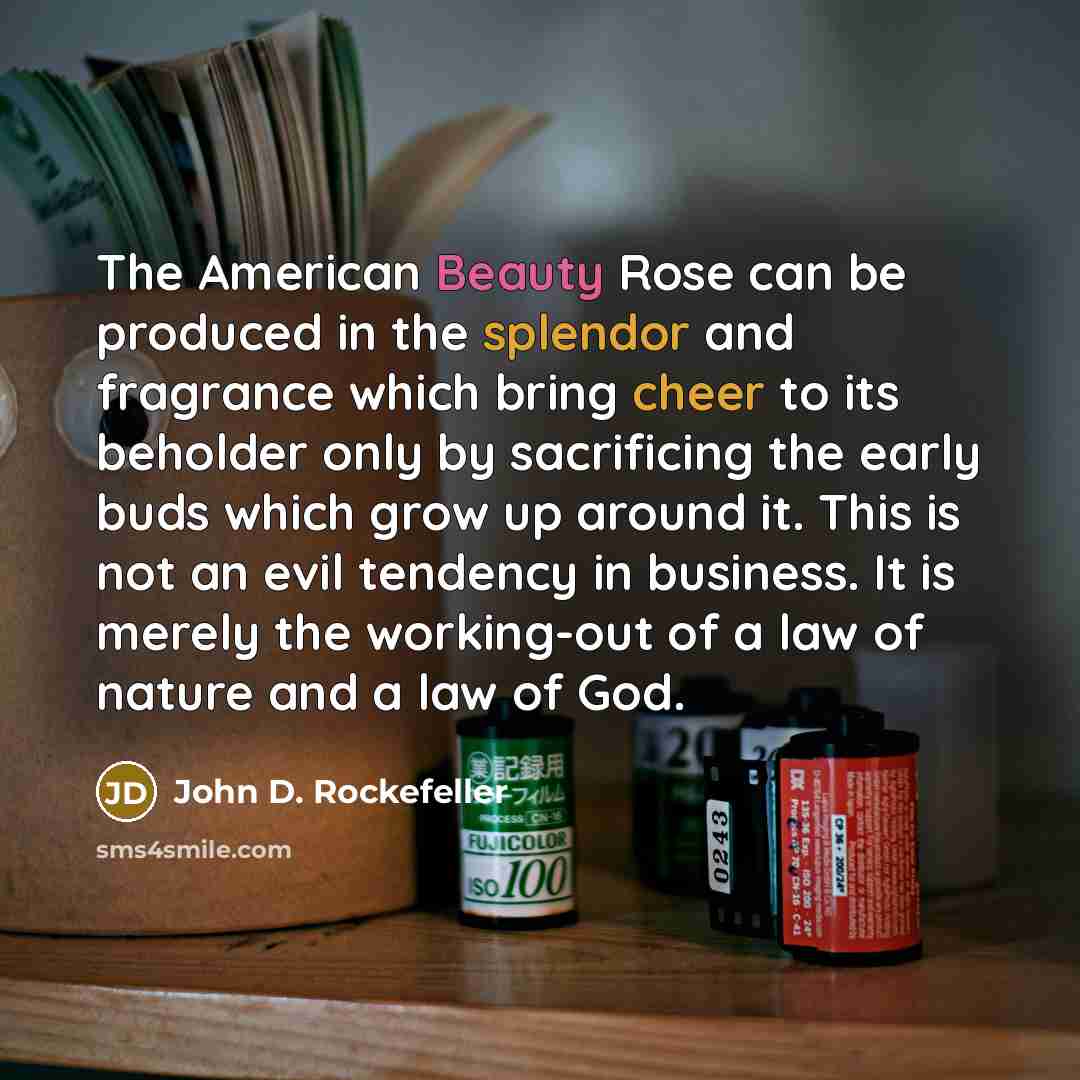 “The American Beauty Rose can be produced in the splendor and fragrance which bring cheer to its beholder only by sacrificing the early buds which grow up around it. This is not an evil tendency in business. It is merely the working-out of a law of nature and a law of God.” quote by John D. Rockefeller