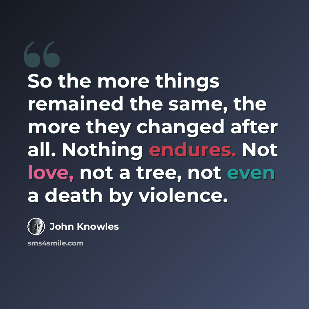 “So the more things remained the same, the more they changed after all. Nothing endures. Not love, not a tree, not even a death by violence.” quote by John Knowles