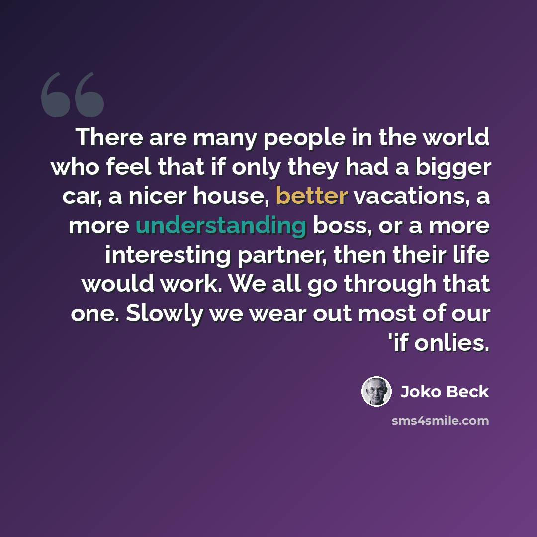“There are many people in the world who feel that if only they had a bigger car, a nicer house, better vacations, a more understanding boss, or a more interesting partner, then their life would work. We all go through that one. Slowly we wear out most of our 'if onlies.” quote by Joko Beck