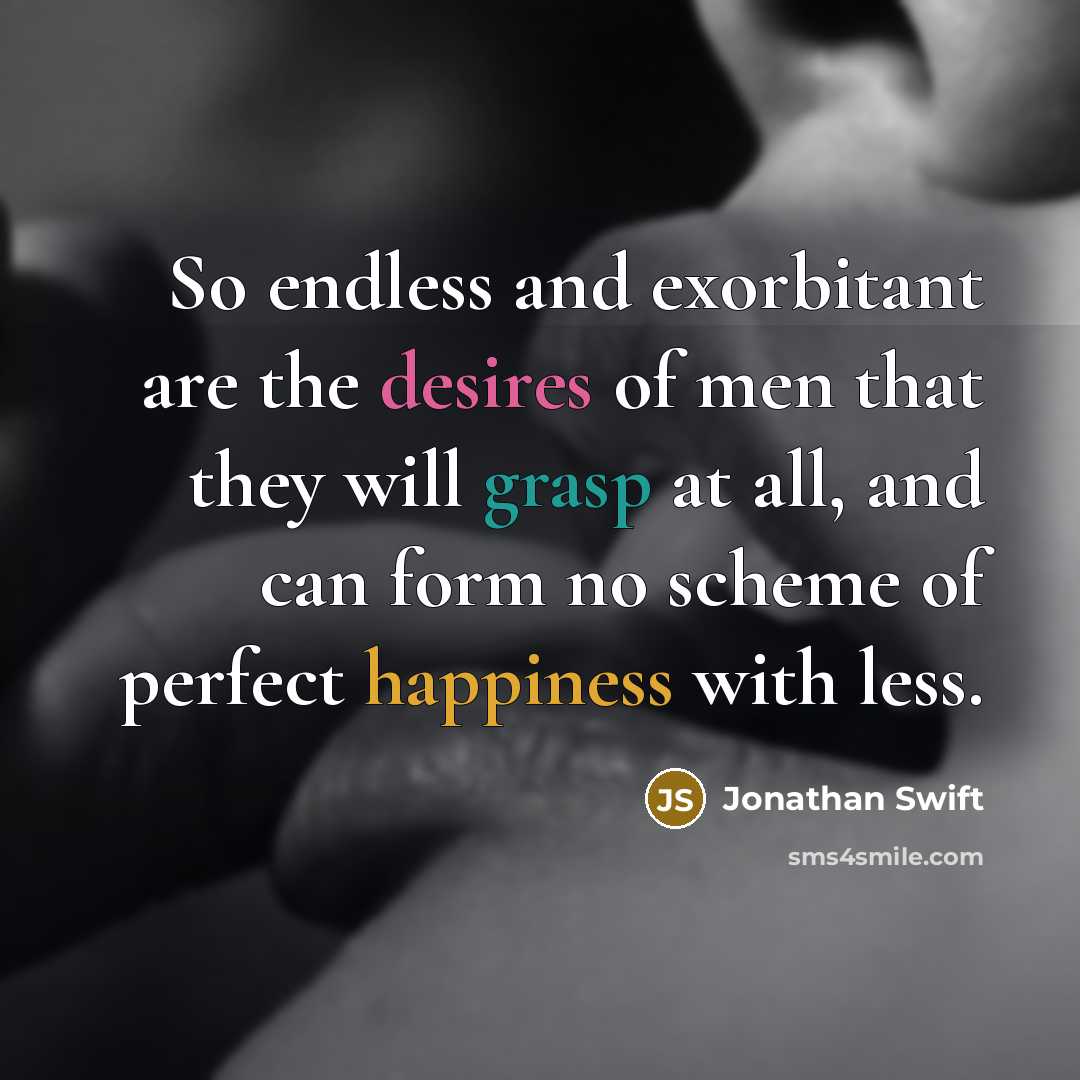 “So endless and exorbitant are the desires of men that they will grasp at all, and can form no scheme of perfect happiness with less.” quote by Jonathan Swift