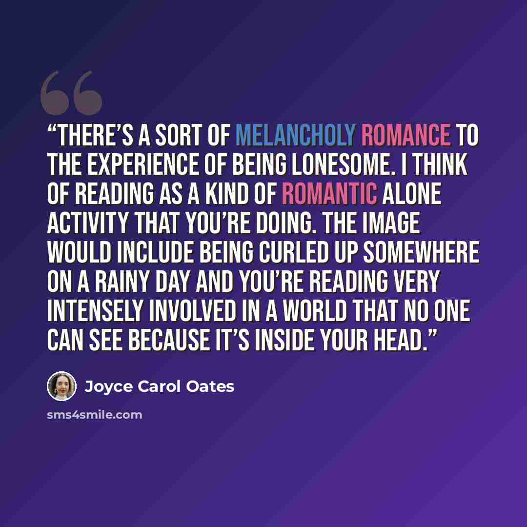 “There’s a sort of melancholy romance to the experience of being lonesome. I think of reading as a kind of romantic alone activity that you’re doing. The image would include being curled up somewhere on a rainy day and you’re reading very intensely involved in a world that no one can see because…” quote by Joyce Carol Oates