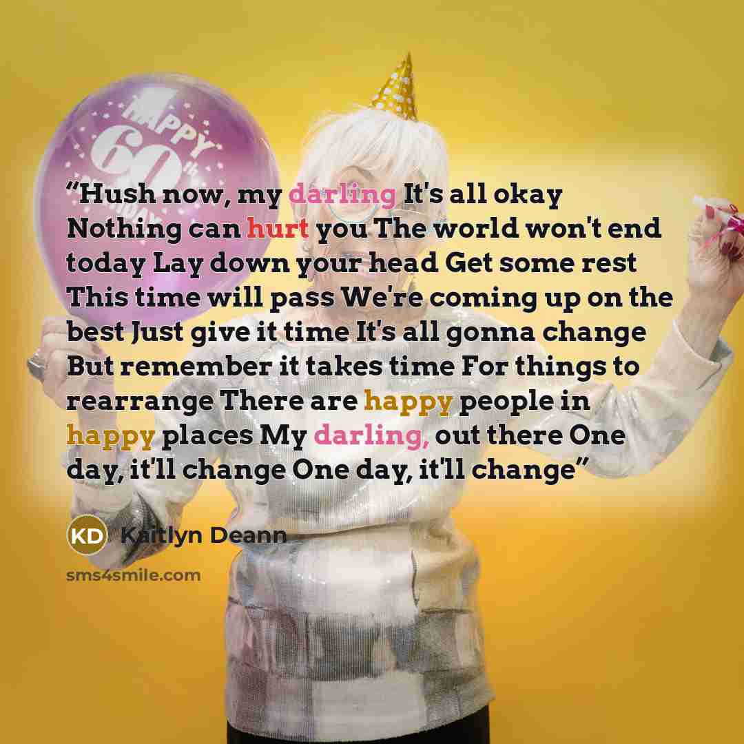 “Hush now, my darling It's all okay Nothing can hurt you The world won't end today Lay down your head Get some rest This time will pass We're coming up on the best Just give it time It's all gonna change But remember it takes time For things to rearrange There are happy people in happy places My…” quote by Kaitlyn Deann