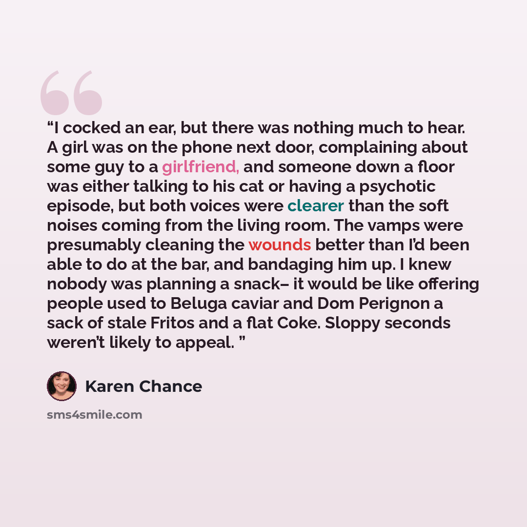 “I cocked an ear, but there was nothing much to hear. A girl was on the phone next door, complaining about some guy to a girlfriend, and someone down a floor was either talking to his cat or having a psychotic episode, but both voices were clearer than the soft noises coming from the living room…” quote by Karen Chance