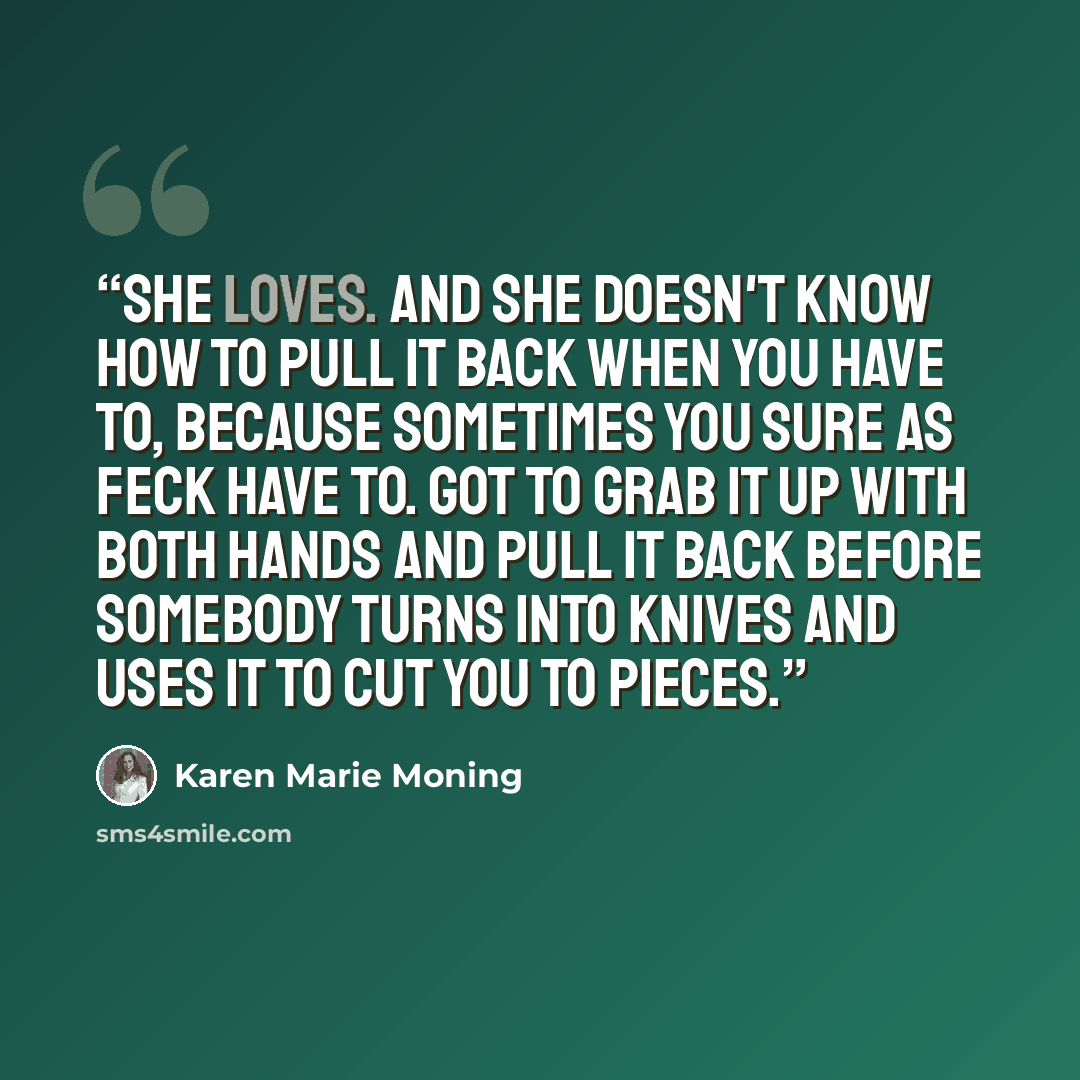 “She loves. And she doesn't know how to pull it back when you have to, because sometimes you sure as feck have to. Got to grab it up with both hands and pull it back before somebody turns into knives and uses it to cut you to pieces.” quote by Karen Marie Moning