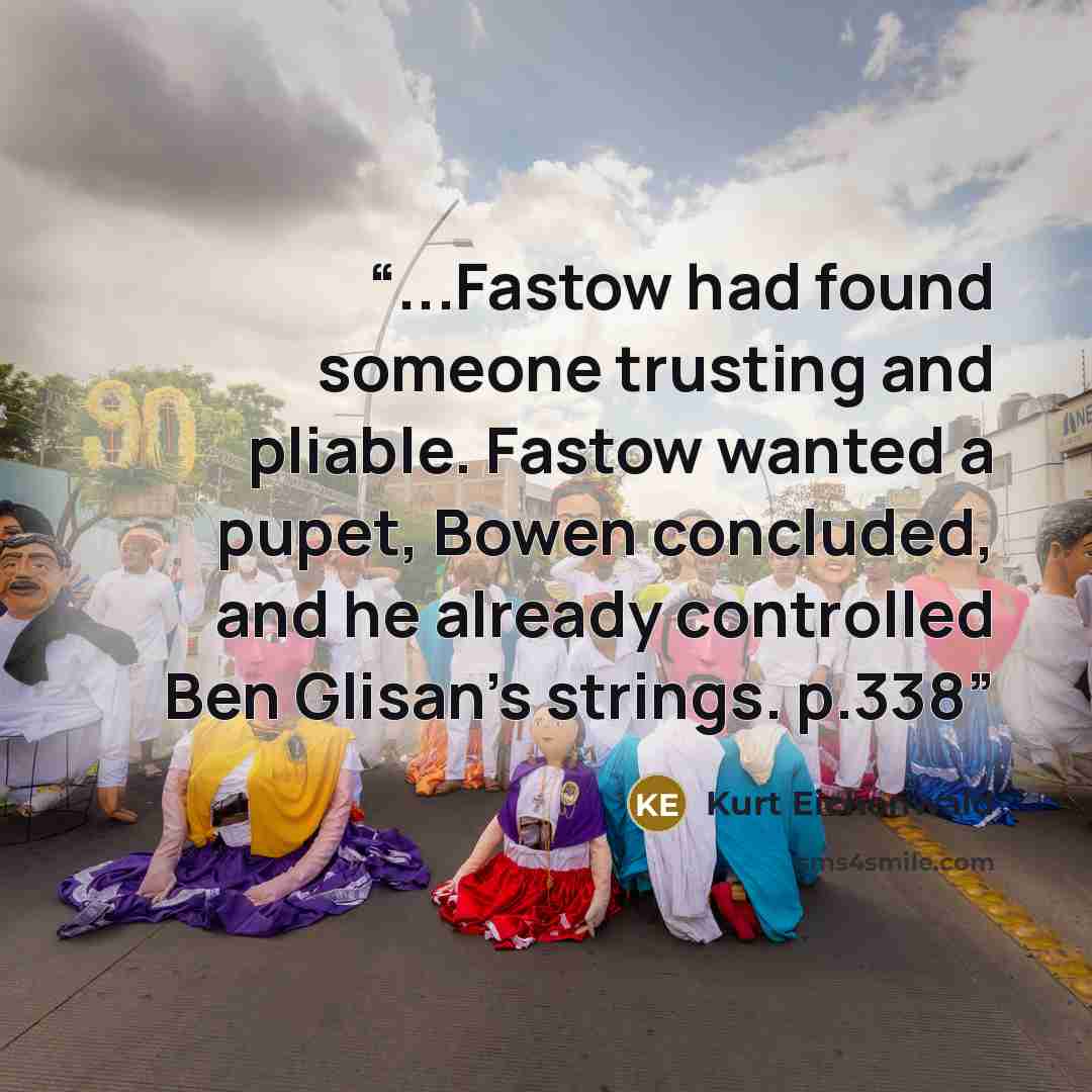 “...Fastow had found someone trusting and pliable. Fastow wanted a pupet, Bowen concluded, and he already controlled Ben Glisan's strings. p.338” quote by Kurt Eichenwald