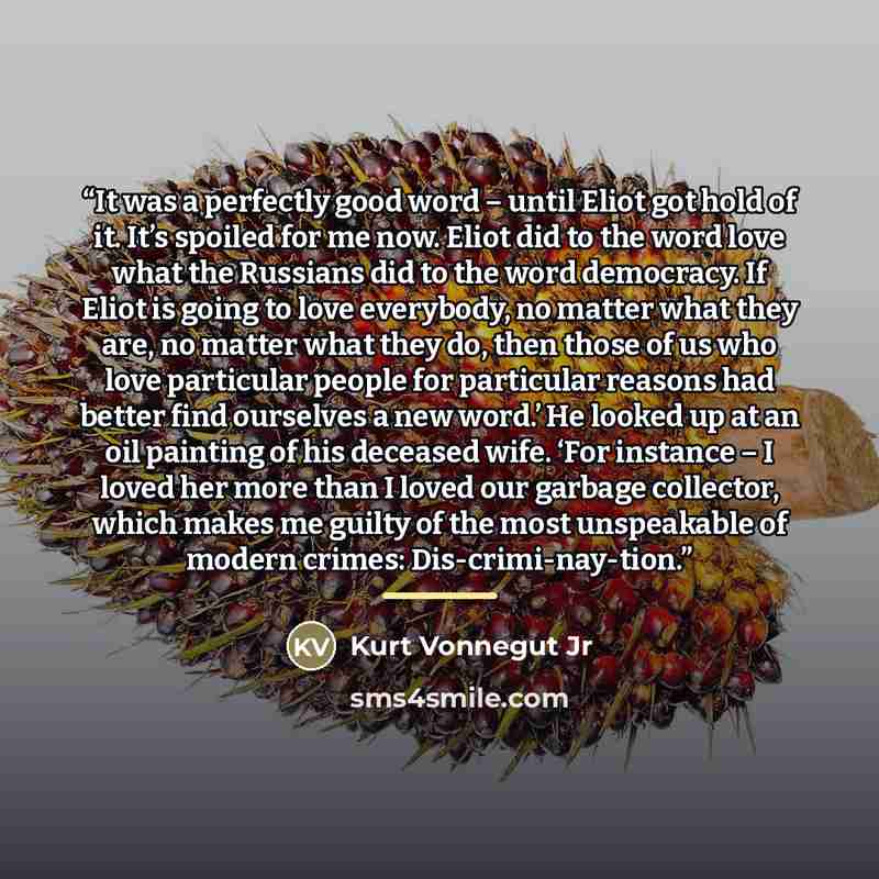 “It was a perfectly good word – until Eliot got hold of it. It’s spoiled for me now. Eliot did to the word love what the Russians did to the word democracy. If Eliot is going to love everybody, no matter what they are, no matter what they do, then those of us who love particular people for…” quote by Kurt Vonnegut Jr