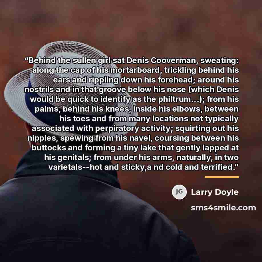 “Behind the sullen girl sat Denis Cooverman, sweating: along the cap of his mortarboard, trickling behind his ears and rippling down his forehead; around his nostrils and in that groove below his nose (which Denis would be quick to identify as the philtrum...); from his palms, behind his knees…” quote by Larry Doyle