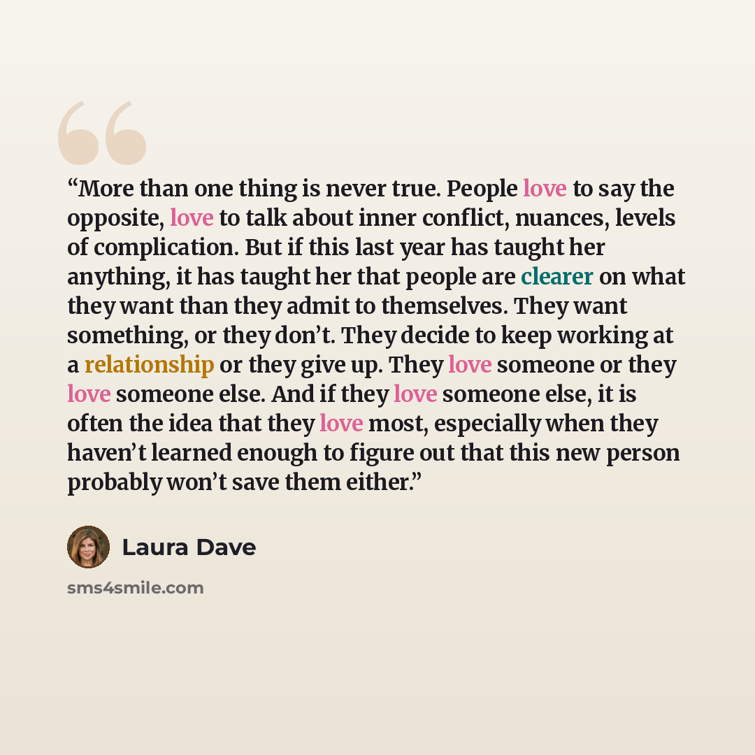 “More than one thing is never true. People love to say the opposite, love to talk about inner conflict, nuances, levels of complication. But if this last year has taught her anything, it has taught her that people are clearer on what they want than they admit to themselves. They want something, or…” quote by Laura Dave