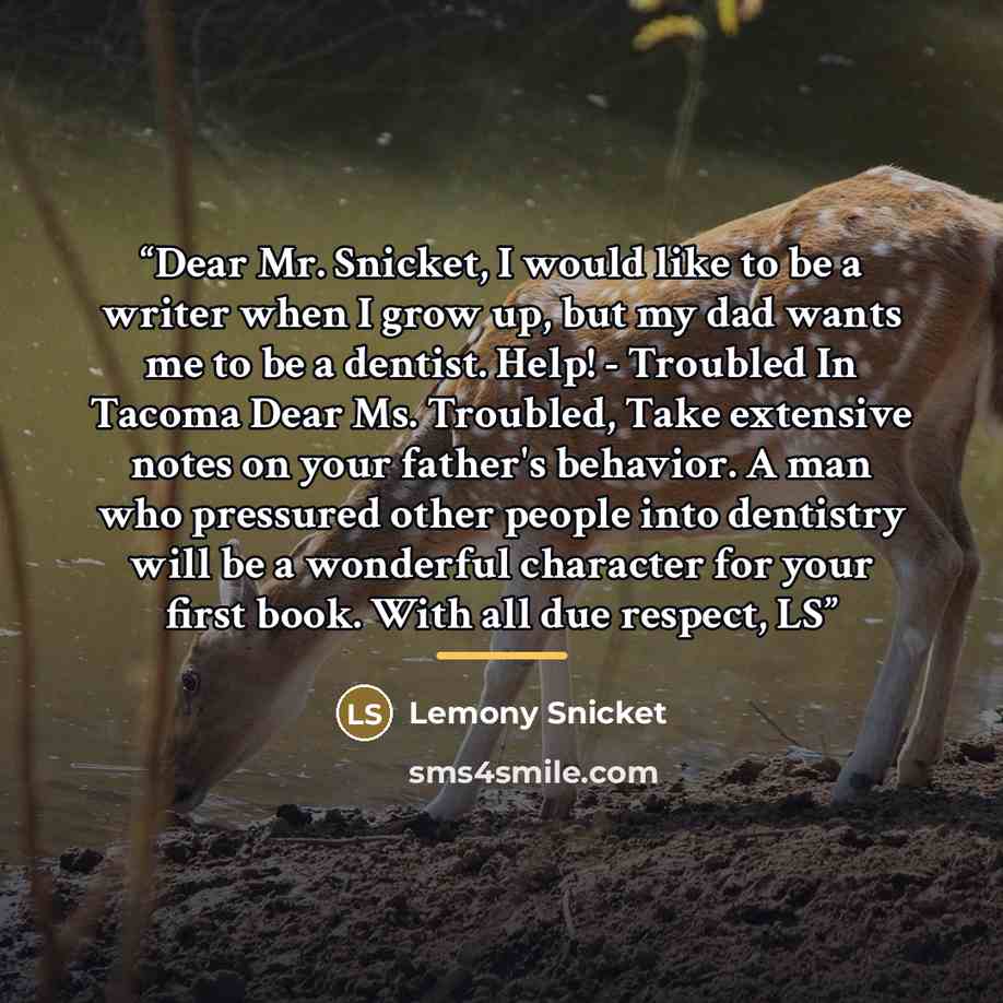 “Dear Mr. Snicket, I would like to be a writer when I grow up, but my dad wants me to be a dentist. Help! - Troubled In Tacoma Dear Ms. Troubled, Take extensive notes on your father's behavior. A man who pressured other people into dentistry will be a wonderful character for your first book. With…” quote by Lemony Snicket