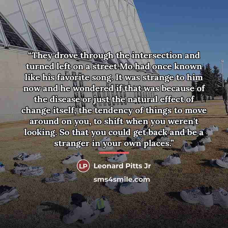 “They drove through the intersection and turned left on a street Mo had once known like his favorite song. It was strange to him now and he wondered if that was because of the disease or just the natural effect of change itself, the tendency of things to move around on you, to shift when you…” quote by Leonard Pitts Jr